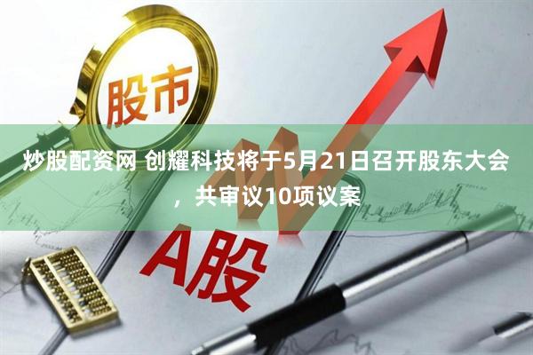 炒股配资网 创耀科技将于5月21日召开股东大会，共审议10项议案