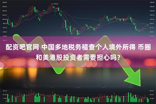 配资吧官网 中国多地税务稽查个人境外所得 币圈和美港股投资者需要担心吗？