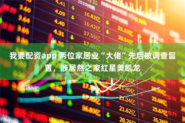 我要配资app 两位家居业“大佬”先后被调查留置，涉居然之家红星美凯龙