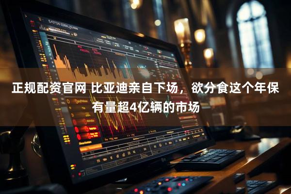正规配资官网 比亚迪亲自下场，欲分食这个年保有量超4亿辆的市场