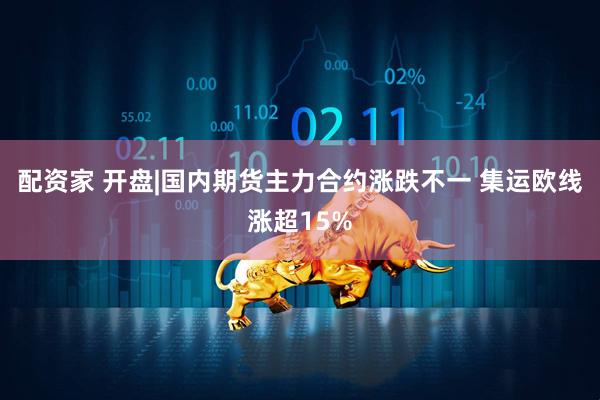 配资家 开盘|国内期货主力合约涨跌不一 集运欧线涨超15%