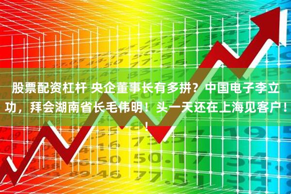 股票配资杠杆 央企董事长有多拼？中国电子李立功，拜会湖南省长毛伟明！头一天还在上海见客户！