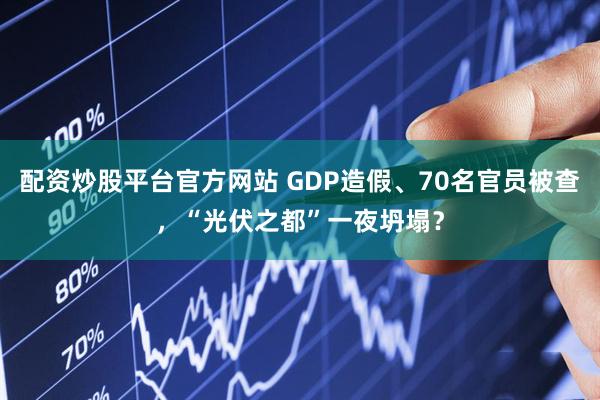 配资炒股平台官方网站 GDP造假、70名官员被查，“光伏之都”一夜坍塌？