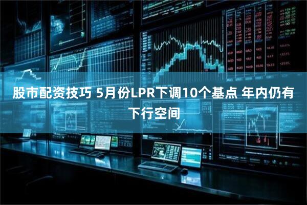 股市配资技巧 5月份LPR下调10个基点 年内仍有下行空间