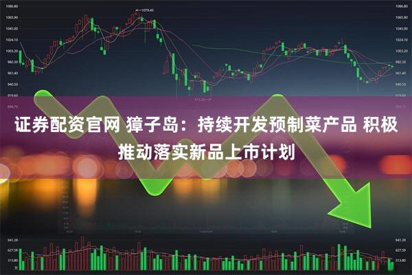 证券配资官网 獐子岛：持续开发预制菜产品 积极推动落实新品上市计划