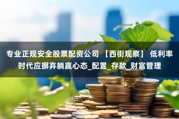 专业正规安全股票配资公司 【西街观察】 低利率时代应摒弃躺赢心态_配置_存款_财富管理