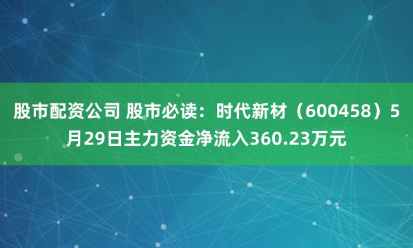 股市配资公司 股市必读：时代新材（600458）5月29日主力资金净流入360.23万元