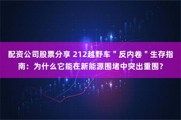 配资公司股票分享 212越野车＂反内卷＂生存指南：为什么它能在新能源围堵中突出重围？