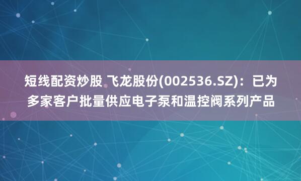 短线配资炒股 飞龙股份(002536.SZ)：已为多家客户批量供应电子泵和温控阀系列产品