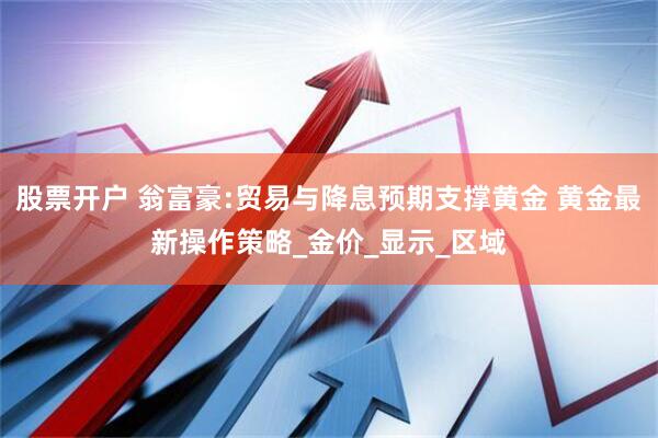 股票开户 翁富豪:贸易与降息预期支撑黄金 黄金最新操作策略_金价_显示_区域