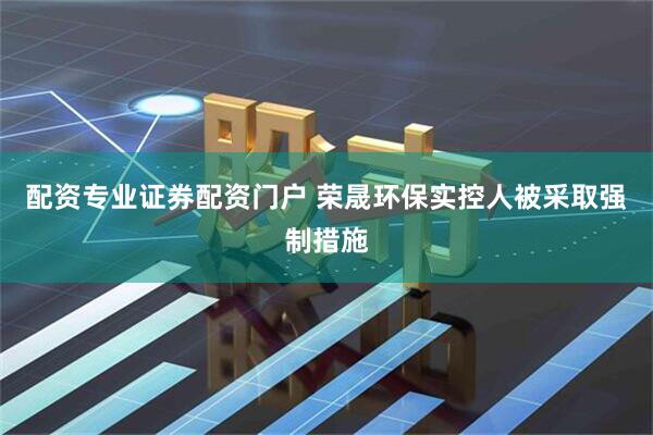 配资专业证券配资门户 荣晟环保实控人被采取强制措施