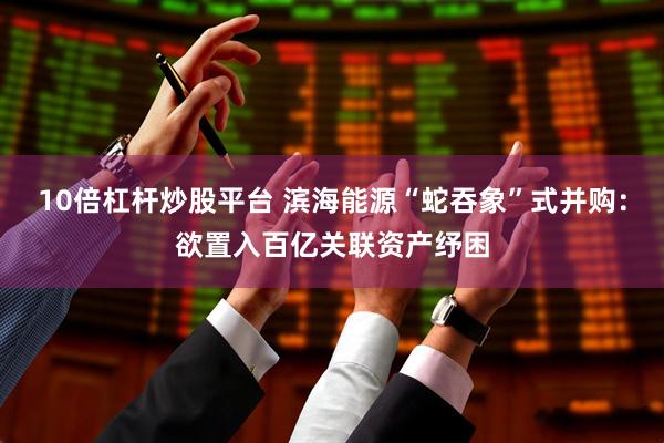 10倍杠杆炒股平台 滨海能源“蛇吞象”式并购：欲置入百亿关联资产纾困