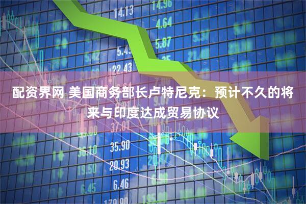 配资界网 美国商务部长卢特尼克：预计不久的将来与印度达成贸易协议