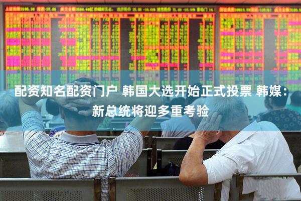 配资知名配资门户 韩国大选开始正式投票 韩媒：新总统将迎多重考验