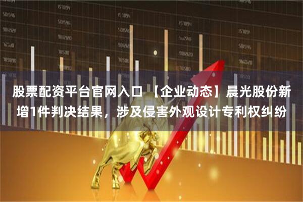 股票配资平台官网入口 【企业动态】晨光股份新增1件判决结果，涉及侵害外观设计专利权纠纷