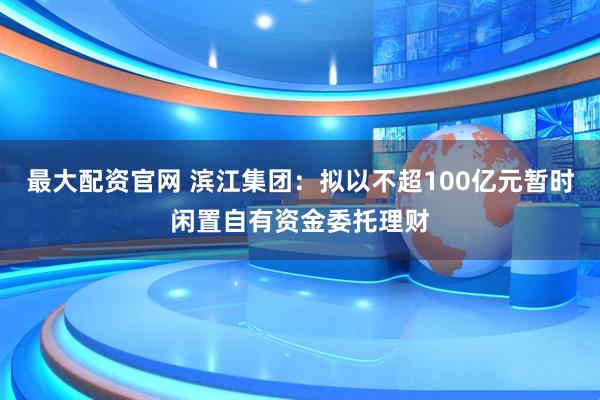 最大配资官网 滨江集团：拟以不超100亿元暂时闲置自有资金委托理财