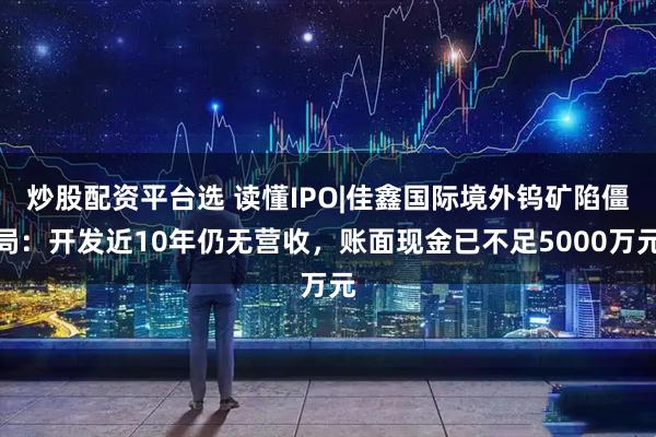 炒股配资平台选 读懂IPO|佳鑫国际境外钨矿陷僵局：开发近10年仍无营收，账面现金已不足5000万元