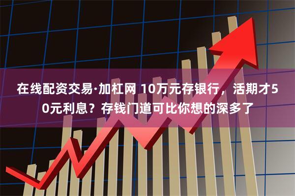 在线配资交易·加杠网 10万元存银行，活期才50元利息？存钱门道可比你想的深多了
