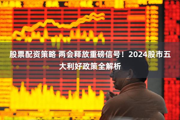 股票配资策略 两会释放重磅信号！2024股市五大利好政策全解析