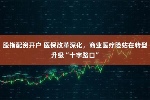股指配资开户 医保改革深化，商业医疗险站在转型升级“十字路口”