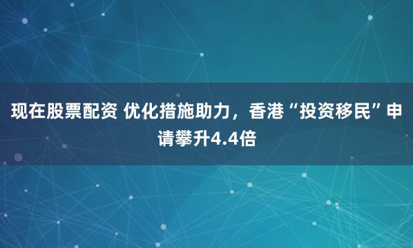 现在股票配资 优化措施助力，香港“投资移民”申请攀升4.4倍