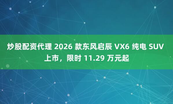 炒股配资代理 2026 款东风启辰 VX6 纯电 SUV 上市，限时 11.29 万元起