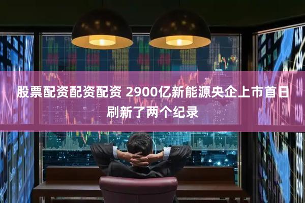 股票配资配资配资 2900亿新能源央企上市首日刷新了两个纪录