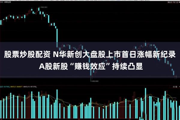 股票炒股配资 N华新创大盘股上市首日涨幅新纪录 A股新股“赚钱效应”持续凸显