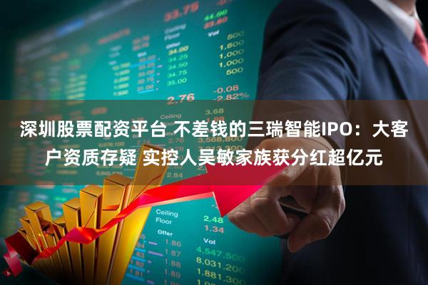 深圳股票配资平台 不差钱的三瑞智能IPO：大客户资质存疑 实控人吴敏家族获分红超亿元