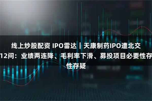 线上炒股配资 IPO雷达｜天康制药IPO遭北交所12问：业绩两连降、毛利率下滑、募投项目必要性存疑