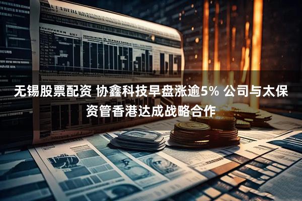 无锡股票配资 协鑫科技早盘涨逾5% 公司与太保资管香港达成战略合作