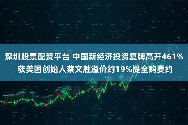 深圳股票配资平台 中国新经济投资复牌高开461% 获美图创始人蔡文胜溢价约19%提全购要约