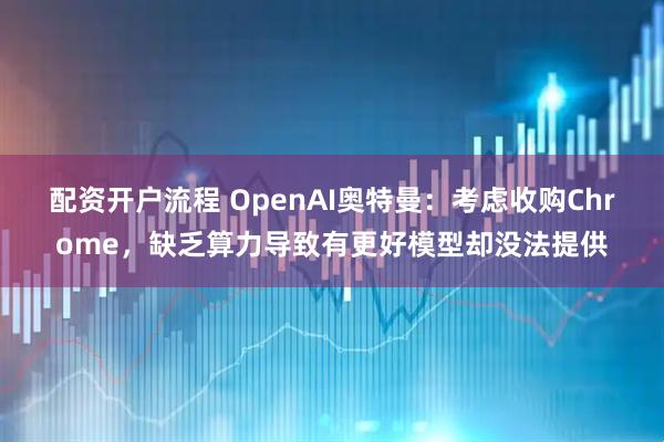 配资开户流程 OpenAI奥特曼：考虑收购Chrome，缺乏算力导致有更好模型却没法提供