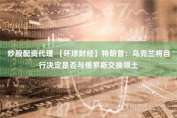 炒股配资代理 【环球财经】特朗普：乌克兰将自行决定是否与俄罗斯交换领土