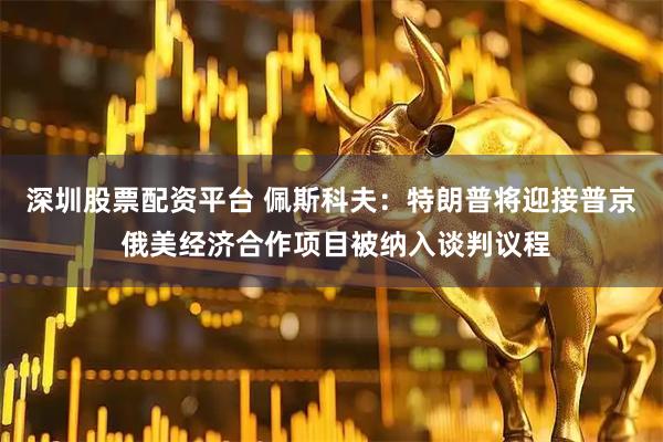 深圳股票配资平台 佩斯科夫：特朗普将迎接普京 俄美经济合作项目被纳入谈判议程