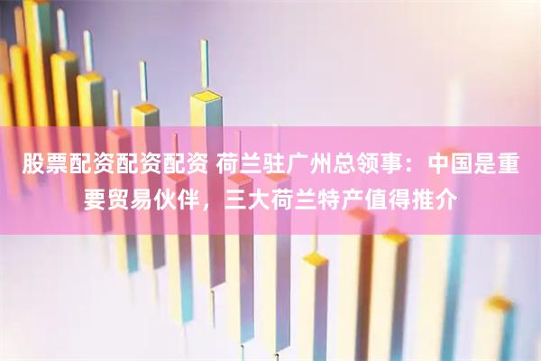 股票配资配资配资 荷兰驻广州总领事：中国是重要贸易伙伴，三大荷兰特产值得推介