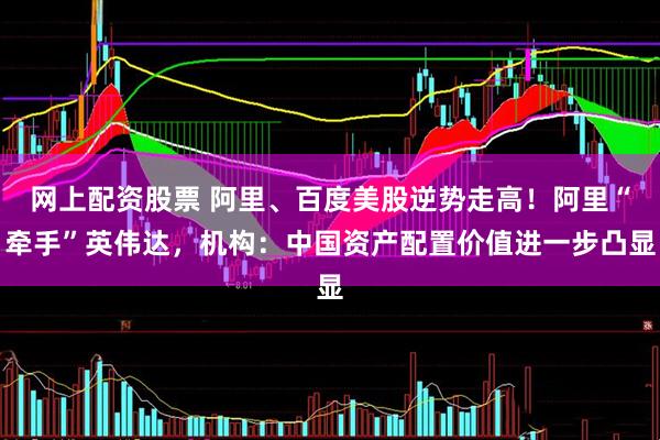 网上配资股票 阿里、百度美股逆势走高！阿里“牵手”英伟达，机构：中国资产配置价值进一步凸显