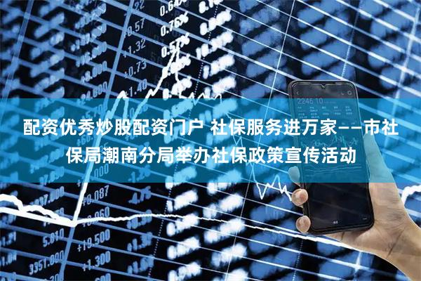 配资优秀炒股配资门户 社保服务进万家——市社保局潮南分局举办社保政策宣传活动