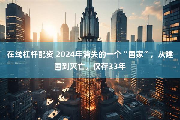 在线杠杆配资 2024年消失的一个“国家”，从建国到灭亡，仅存33年