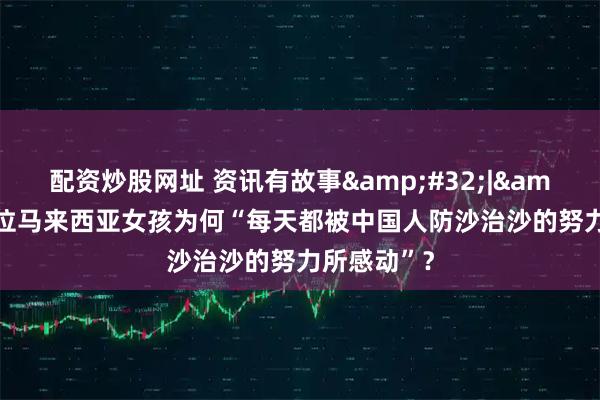 配资炒股网址 资讯有故事 | 这位马来西亚女孩为何“每天都被中国人防沙治沙的努力所感动”？