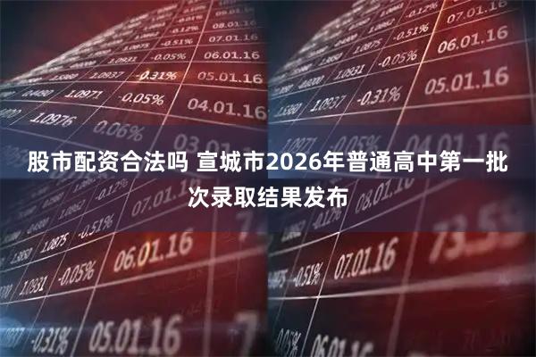 股市配资合法吗 宣城市2026年普通高中第一批次录取结果发布